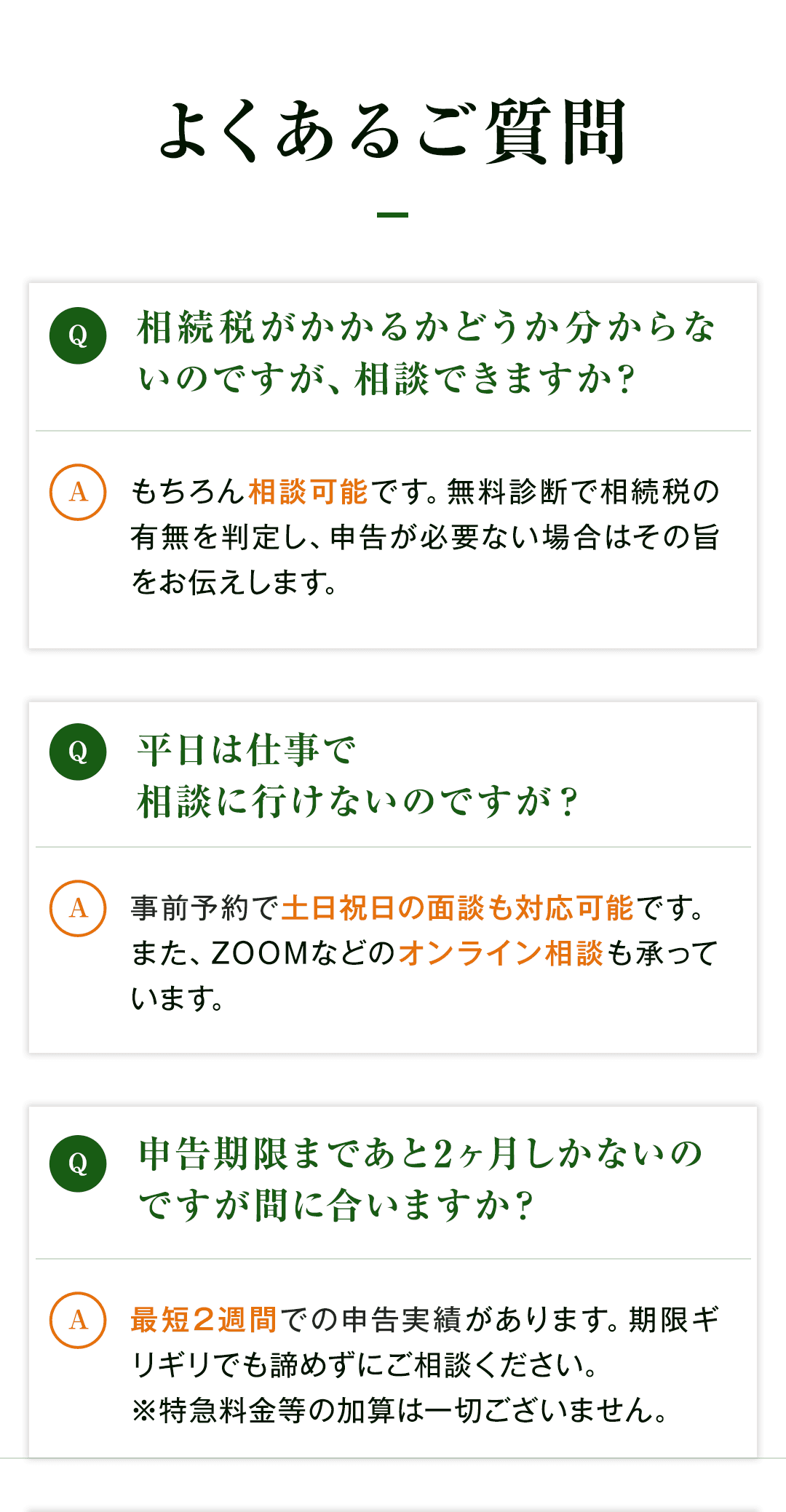 【よくあるご質問】 Q：相続税がかかるかどうか分からないのですが、相談できますか？ A：もちろん相談可能です。無料診断で相続税の有無を判定し、申告が必要ない場合はその旨をお伝えします。 Q：平日は仕事で相談に行けないのですが？ A：事前予約で土日祝日の面談も対応可能です。また、ZOOMなどのオンライン相談も承っています。 Q：申告期限まであと2ヶ月しかないのですが間に合いますか？ A：最短2週間での申告実績があります。期限ギリギリでも諦めずにご相談ください。 　　※特急料金等の加算は一切ございません。
